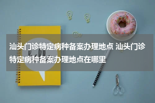 汕头门诊特定病种备案办理地点 汕头门诊特定病种备案办理地点在哪里