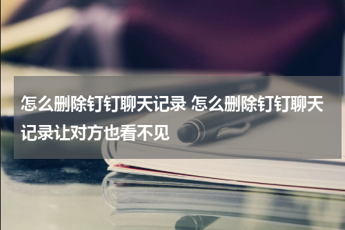 怎么删除钉钉聊天记录 怎么删除钉钉聊天记录让对方也看不见