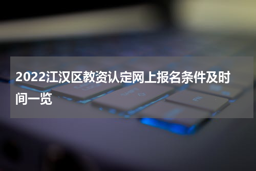 2022江汉区教资认定网上报名条件及时间一览