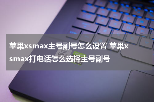 苹果xsmax主号副号怎么设置 苹果xsmax打电话怎么选择主号副号