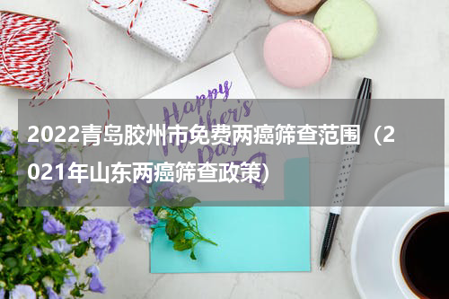 2022青岛胶州市免费两癌筛查范围（2021年山东两癌筛查政策）