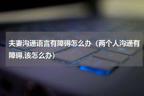 夫妻沟通语言有障碍怎么办（两个人沟通有障碍,该怎么办）
