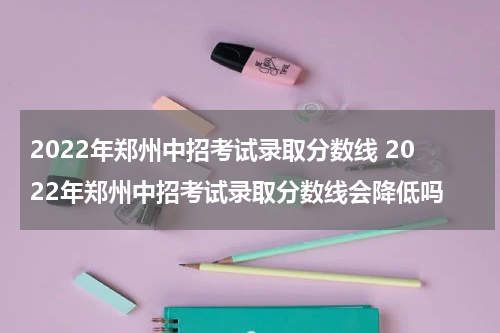 2022年郑州中招考试录取分数线 2022年郑州中招考试录取分数线会降低吗