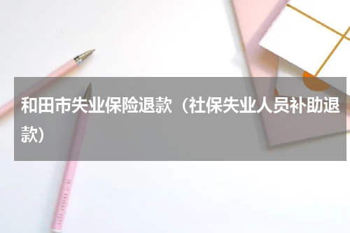 和田市失业保险退款（社保失业人员补助退款）