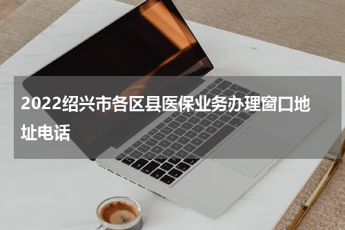 2022绍兴市各区县医保业务办理窗口地址电话