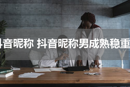 抖音昵称 抖音昵称男成熟稳重