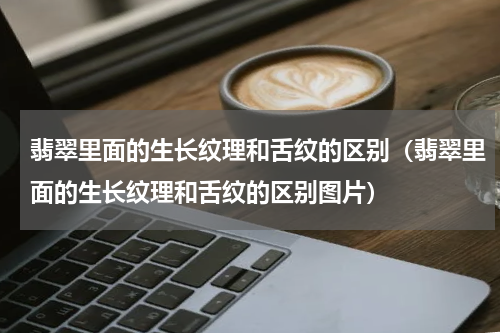 翡翠里面的生长纹理和舌纹的区别（翡翠里面的生长纹理和舌纹的区别图片）