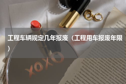 工程车辆规定几年报废（工程用车报废年限）