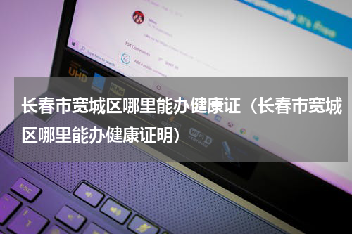 长春市宽城区哪里能办健康证（长春市宽城区哪里能办健康证明）