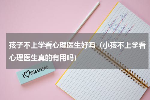 孩子不上学看心理医生好吗（小孩不上学看心理医生真的有用吗）