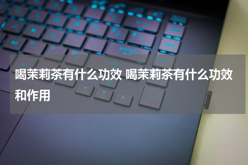 喝茉莉茶有什么功效 喝茉莉茶有什么功效和作用