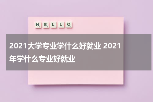 2021大学专业学什么好就业 2021年学什么专业好就业