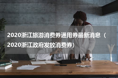 2020浙江旅游消费券通用券最新消息（2020浙江政府发放消费券）