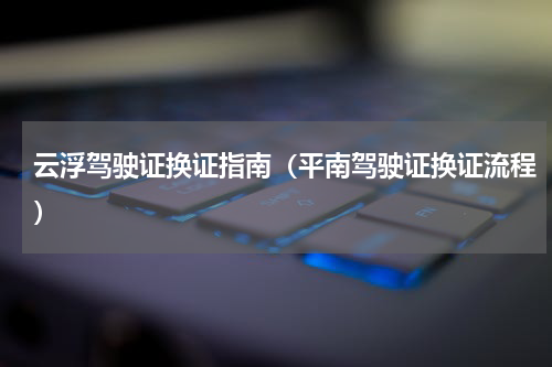 云浮驾驶证换证指南（平南驾驶证换证流程）