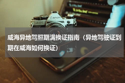 威海异地驾照期满换证指南（异地驾驶证到期在威海如何换证）