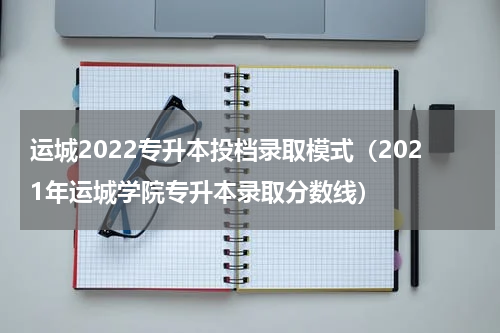 运城2022专升本投档录取模式（2021年运城学院专升本录取分数线）