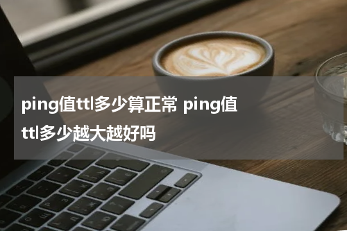 ping值ttl多少算正常 ping值ttl多少越大越好吗