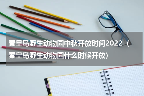 秦皇岛野生动物园中秋开放时间2022（秦皇岛野生动物园什么时候开放）