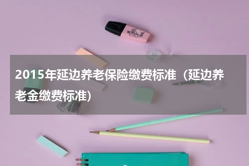 2015年延边养老保险缴费标准（延边养老金缴费标准）