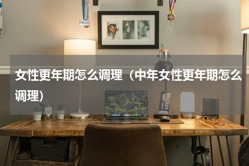 女性更年期怎么调理（中年女性更年期怎么调理）