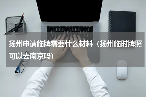 扬州申请临牌需要什么材料（扬州临时牌照可以去南京吗）