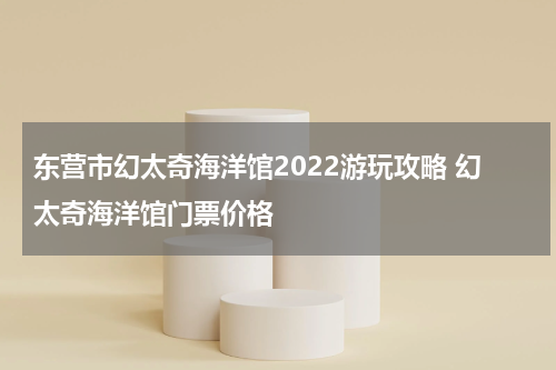 东营市幻太奇海洋馆2022游玩攻略 幻太奇海洋馆门票价格