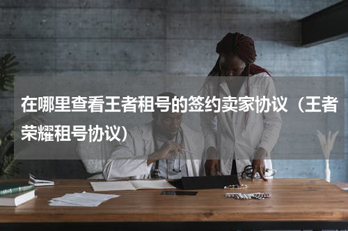 在哪里查看王者租号的签约卖家协议（王者荣耀租号协议）
