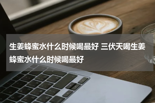 生姜蜂蜜水什么时候喝最好 三伏天喝生姜蜂蜜水什么时候喝最好