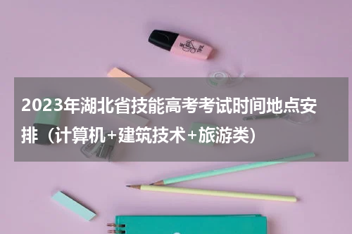 2023年湖北省技能高考考试时间地点安排（计算机+建筑技术+旅游类）