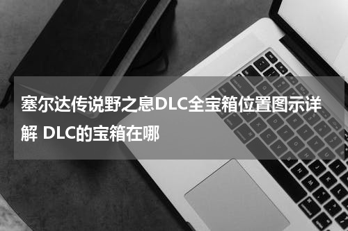 塞尔达传说野之息DLC全宝箱位置图示详解 DLC的宝箱在哪