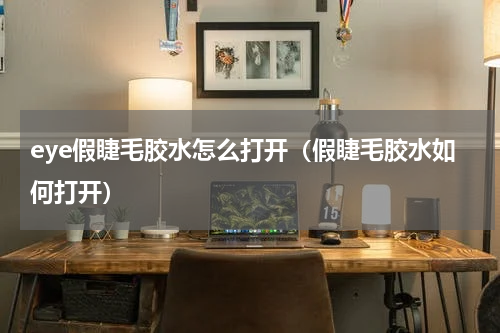 eye假睫毛胶水怎么打开（假睫毛胶水如何打开）