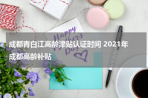 成都青白江高龄津贴认证时间 2021年成都高龄补贴