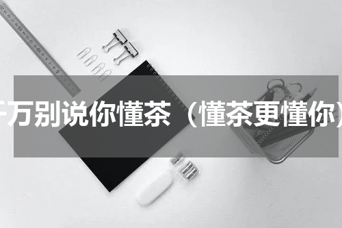 千万别说你懂茶（懂茶更懂你）