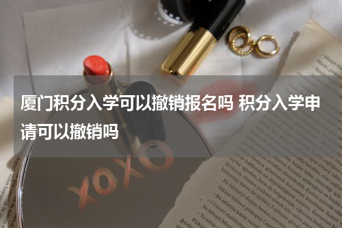 厦门积分入学可以撤销报名吗 积分入学申请可以撤销吗