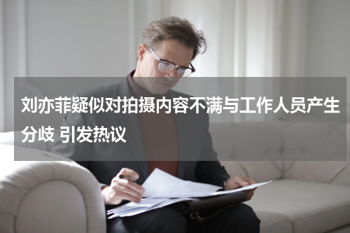 刘亦菲疑似对拍摄内容不满与工作人员产生分歧 引发热议