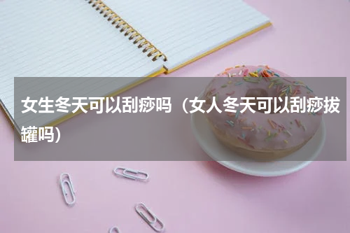 女生冬天可以刮痧吗（女人冬天可以刮痧拔罐吗）