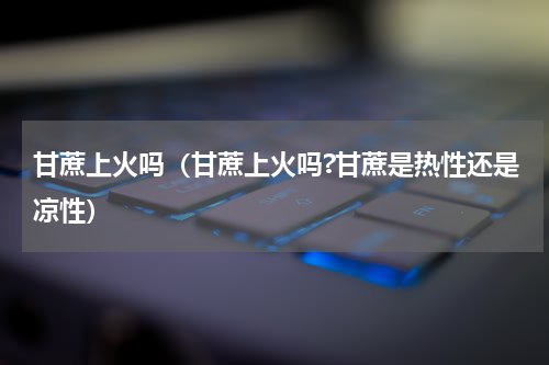 甘蔗上火吗（甘蔗上火吗?甘蔗是热性还是凉性）