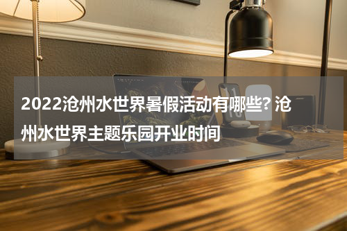 2022沧州水世界暑假活动有哪些? 沧州水世界主题乐园开业时间