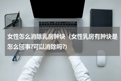女性怎么消除乳房肿块（女性乳房有肿块是怎么回事?可以消除吗?）