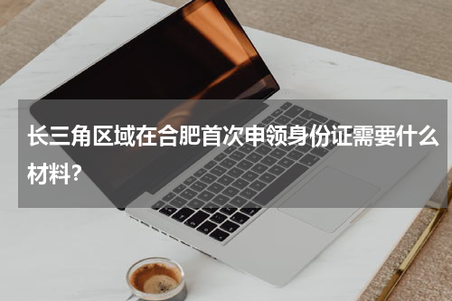 长三角区域在合肥首次申领身份证需要什么材料？