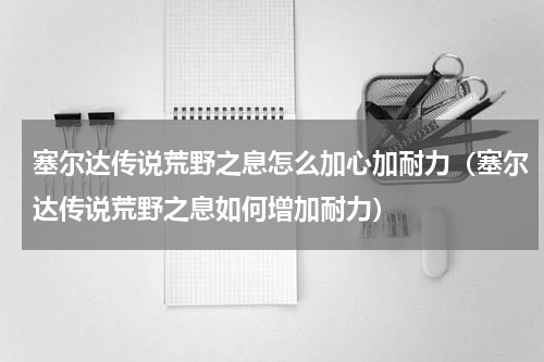 塞尔达传说荒野之息怎么加心加耐力（塞尔达传说荒野之息如何增加耐力）