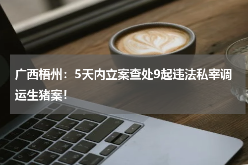 广西梧州：5天内立案查处9起违法私宰调运生猪案！