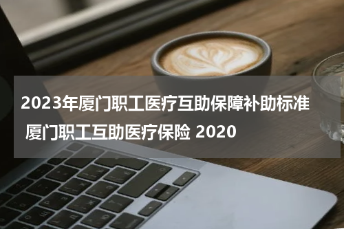 2023年厦门职工医疗互助保障补助标准 厦门职工互助医疗保险 2020