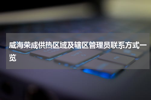 威海荣成供热区域及辖区管理员联系方式一览