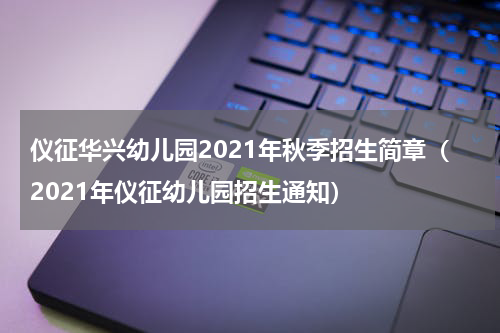 仪征华兴幼儿园2021年秋季招生简章（2021年仪征幼儿园招生通知）