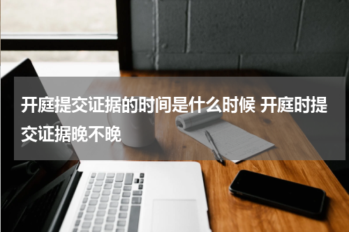 开庭提交证据的时间是什么时候 开庭时提交证据晚不晚