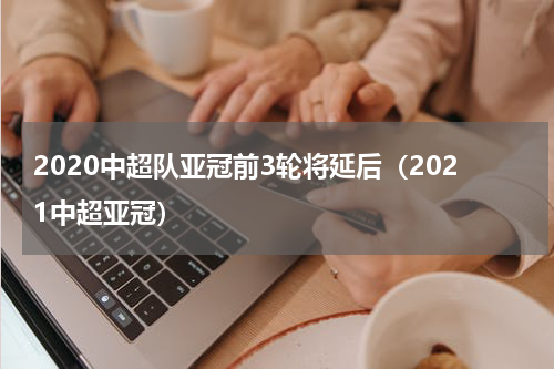 2020中超队亚冠前3轮将延后（2021中超亚冠）