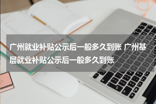 广州就业补贴公示后一般多久到账 广州基层就业补贴公示后一般多久到账