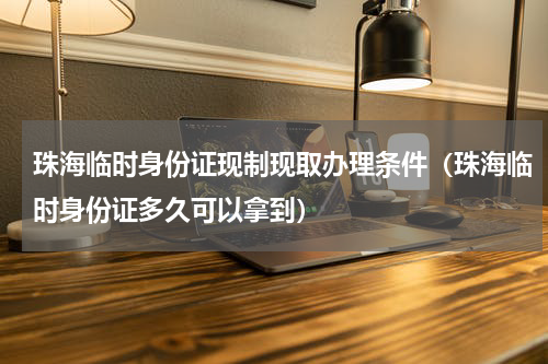 珠海临时身份证现制现取办理条件（珠海临时身份证多久可以拿到）