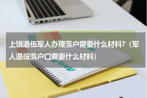 上饶退伍军人办理落户需要什么材料?（军人退役落户口需要什么材料）